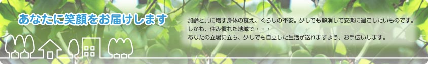 あなたに笑顔をお届します　加齢と共に増す身体の衰え、くらしの不安。少しでも解消して安楽に過ごしたいものです。しかも、住み慣れた地域で・・・　あなたの立場に立ち、少しでも自立した生活が遅れますよう、お手伝いします。